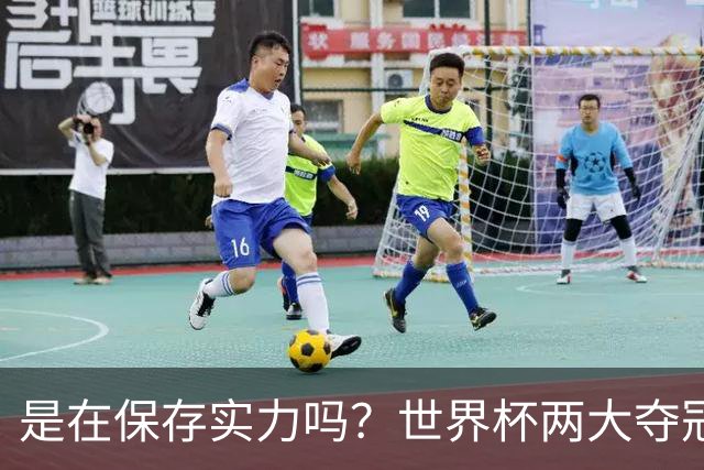 是在保存实力吗？世界杯两大夺冠热门热身赛同时“翻车”