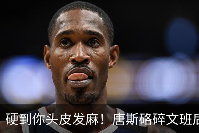 硬到你头皮发麻！唐斯硌碎文班后槽牙 场均出手生涯新低完美转型